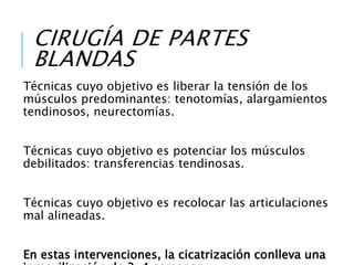 CIRUGÍA DE PARTES
BLANDAS
Técnicas cuyo objetivo es liberar la tensión de los
músculos predominantes: tenotomías, alargamientos
tendinosos, neurectomías.
Técnicas cuyo objetivo es potenciar los músculos
debilitados: transferencias tendinosas.
Técnicas cuyo objetivo es recolocar las articulaciones
mal alineadas.
En estas intervenciones, la cicatrización conlleva una
 