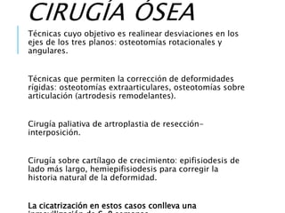 CIRUGÍA ÓSEA
Técnicas cuyo objetivo es realinear desviaciones en los
ejes de los tres planos: osteotomías rotacionales y
angulares.
Técnicas que permiten la corrección de deformidades
rígidas: osteotomías extraarticulares, osteotomías sobre
articulación (artrodesis remodelantes).
Cirugía paliativa de artroplastia de resección-
interposición.
Cirugía sobre cartílago de crecimiento: epifisiodesis de
lado más largo, hemiepifisiodesis para corregir la
historia natural de la deformidad.
La cicatrización en estos casos conlleva una
 