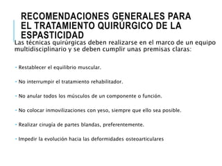 RECOMENDACIONES GENERALES PARA
EL TRATAMIENTO QUIRÚRGICO DE LA
ESPASTICIDAD
Las técnicas quirúrgicas deben realizarse en el marco de un equipo
multidisciplinario y se deben cumplir unas premisas claras:
 Restablecer el equilibrio muscular.
 No interrumpir el tratamiento rehabilitador.
 No anular todos los músculos de un componente o función.
 No colocar inmovilizaciones con yeso, siempre que ello sea posible.
 Realizar cirugía de partes blandas, preferentemente.
 Impedir la evolución hacia las deformidades osteoarticulares
 