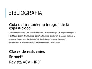 BIBLIOGRAFIA
Guía del tratamiento integral de la
espasticidad
F. Vivancos-Matellano a, S.I. Pascual-Pascual b, J. Nardi-Vilardaga c, F. Miquel-Rodríguez d,
I. de Miguel-León f, M.C. Martínez-Garre e, I. Martínez-Caballero g, G. Lanzas-Melendo h,
R. Garreta-Figuera i, P.J. García-Ruiz l, M. García-Bach j, V. García-Aymerich f,
Bori-Fortuny e, M. Aguilar-Barberà k (Grupo Español de Espasticidad)
Clases de residentes
Sermeff
Revista ACV – IREP
 