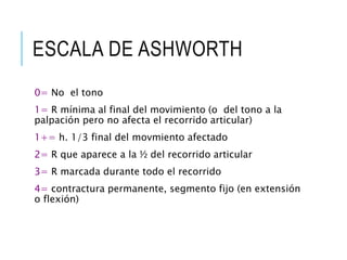ESCALA DE ASHWORTH
0= No el tono
1= R mínima al final del movimiento (o del tono a la
palpación pero no afecta el recorrido articular)
1+= h. 1/3 final del movmiento afectado
2= R que aparece a la ½ del recorrido articular
3= R marcada durante todo el recorrido
4= contractura permanente, segmento fijo (en extensión
o flexión)
 