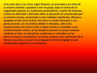 A los siete años o los cinco, según Plutarco, se arrancaba a los niños de
su entorno familiar y pasaban a vivir en grupo, bajo el control de un
magistrado especial, en condiciones paramilitares. A partir de entonces,
y hasta los diecisiete o dieciocho años, la educación se caracterizaba por
su extrema dureza, encaminada a crear soldados obedientes, eficaces y
apegados al bien de la ciudad, más que a su propio bienestar o a su
gloria personal. Los muchachos debían ir descalzos, sólo se les
proporcionaba una túnica al año y ningún manto y, sometidos a una
subalimentación crónica, se les forzaba a buscarse su propio sustento
mediante el robo. Las disciplinas académicas se centraban en los
ejercicios físicos y el atletismo, la música, la danza y los rudimentos de la
lectura y escritura. Los que no conseguían terminar la agogé no eran
considerados espartanos con derechos.

 