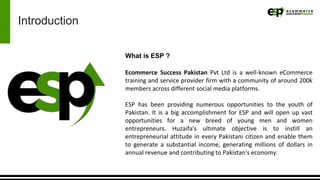Introduction
What is ESP ?
Ecommerce Success Pakistan Pvt Ltd is a well-known eCommerce
training and service provider firm with a community of around 200k
members across different social media platforms.
ESP has been providing numerous opportunities to the youth of
Pakistan. It is a big accomplishment for ESP and will open up vast
opportunities for a new breed of young men and women
entrepreneurs. Huzaifa's ultimate objective is to instill an
entrepreneurial attitude in every Pakistani citizen and enable them
to generate a substantial income, generating millions of dollars in
annual revenue and contributing to Pakistan's economy.
 