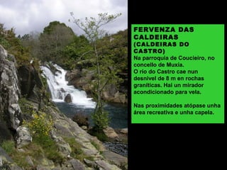 FERVENZA DAS
CALDEIRAS
(CALDEIRAS DO
CASTRO)
Na parroquia de Coucieiro, no
concello de Muxía.
O río do Castro cae nun
desnivel de 8 m en rochas
graníticas. Hai un mirador
acondicionado para vela.
Nas proximidades atópase unha
área recreativa e unha capela.
 