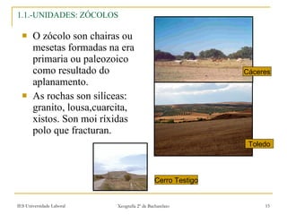 1.1.-UNIDADES: ZÓCOLOS O zócolo son chairas ou mesetas formadas na era primaria ou paleozoico como resultado do aplanamento. As rochas son silíceas: granito, lousa,cuarcita, xistos. Son moi ríxidas polo que fracturan. Cáceres Toledo Cerro Testigo 
