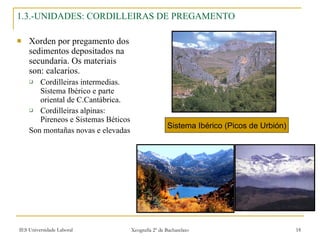 1.3.-UNIDADES: CORDILLEIRAS DE PREGAMENTO Xorden por pregamento dos sedimentos depositados na secundaria. Os materiais son: calcarios. Cordilleiras intermedias. Sistema Ibérico e parte oriental de C.Cantábrica. Cordilleiras alpinas: Pireneos e Sistemas Béticos Son montañas novas e elevadas Sistema Ibérico (Picos de Urbión) 