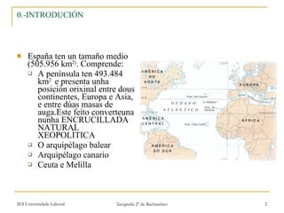 0.-INTRODUCIÓN España ten un tamaño medio (505.956 km 2) . Comprende: A península ten 493.484 km 2  e presenta unha posición orixinal entre dous continentes, Europa e Asia, e entre dúas masas de auga.Este feito converteuna nunha ENCRUCILLADA NATURAL XEOPOLÍTICA O arquipélago balear Arquipélago canario Ceuta e Melilla 