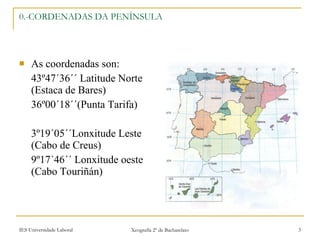 0.-CORDENADAS DA PENÍNSULA As coordenadas son: 43º47´36´´ Latitude Norte (Estaca de Bares) 36º00´18´´(Punta Tarifa) 3º19´05´´Lonxitude Leste (Cabo de Creus) 9º17´46´´ Lonxitude oeste (Cabo Touriñán) 