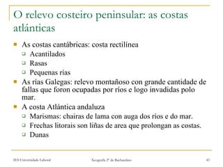 O relevo costeiro peninsular: as costas atlánticas As costas cantábricas: costa rectilínea Acantilados Rasas Pequenas rías As rías Galegas: relevo montañoso con grande cantidade de fallas que foron ocupadas por ríos e logo invadidas polo mar. A costa Atlántica andaluza Marismas: chairas de lama con auga dos ríos e do mar. Frechas litorais son liñas de area que prolongan as costas. Dunas 