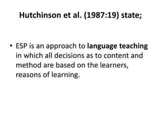 Hutchinson et al. (1987:19) state;
• ESP is an approach to language teaching
in which all decisions as to content and
method are based on the learners,
reasons of learning.
 