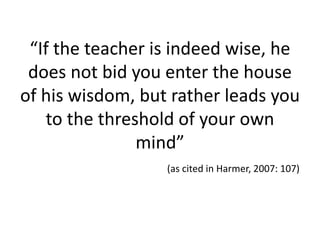 “If the teacher is indeed wise, he
does not bid you enter the house
of his wisdom, but rather leads you
to the threshold of your own
mind”
(as cited in Harmer, 2007: 107)
 