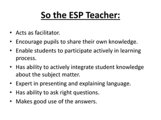 So the ESP Teacher:
• Acts as facilitator.
• Encourage pupils to share their own knowledge.
• Enable students to participate actively in learning
process.
• Has ability to actively integrate student knowledge
about the subject matter.
• Expert in presenting and explaining language.
• Has ability to ask right questions.
• Makes good use of the answers.
 