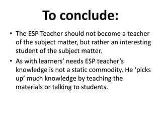 To conclude:
• The ESP Teacher should not become a teacher
of the subject matter, but rather an interesting
student of the subject matter.
• As with learners’ needs ESP teacher’s
knowledge is not a static commodity. He ‘picks
up’ much knowledge by teaching the
materials or talking to students.
 