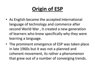 Origin of ESP
• As English became the accepted international
language of technology and commerce after
second World War , it created a new generation
of learners who knew specifically why they were
learning a language.
• The prominent emergence of ESP was taken place
in late 1960s but it was not a planned and
coherent movement, its rather a phenomenon
that grew out of a number of converging trends.
 