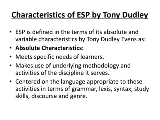 Characteristics of ESP by Tony Dudley
• ESP is defined in the terms of its absolute and
variable characteristics by Tony Dudley Evens as:
• Absolute Characteristics:
• Meets specific needs of learners.
• Makes use of underlying methodology and
activities of the discipline it serves.
• Centered on the language appropriate to these
activities in terms of grammar, lexis, syntax, study
skills, discourse and genre.
 