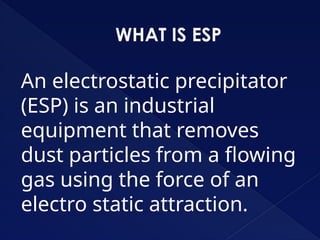 WHAT IS ESP
An electrostatic precipitator
(ESP) is an industrial
equipment that removes
dust particles from a flowing
gas using the force of an
electro static attraction.
 