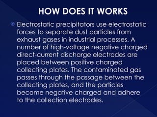 HOW DOES IT WORKS
 Electrostatic precipitators use electrostatic
forces to separate dust particles from
exhaust gases in industrial processes. A
number of high-voltage negative charged
direct-current discharge electrodes are
placed between positive charged
collecting plates. The contaminated gas
passes through the passage between the
collecting plates, and the particles
become negative charged and adhere
to the collection electrodes.
 