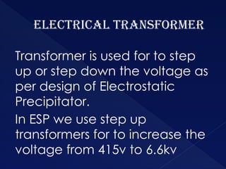 Electrical Transformer
Transformer is used for to step
up or step down the voltage as
per design of Electrostatic
Precipitator.
In ESP we use step up
transformers for to increase the
voltage from 415v to 6.6kv
 