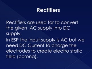 Rectifiers
Rectifiers are used for to convert
the given AC supply into DC
supply.
In ESP the input supply is AC but we
need DC Current to charge the
electrodes to create electro static
field (corona).
 