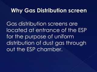 Why Gas Distribution screen
Gas distribution screens are
located at entrance of the ESP
for the purpose of uniform
distribution of dust gas through
out the ESP chamber.
 