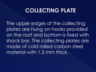 COLLECTING PLATE
The upper edges of the collecting
plates are hung on hooks provided
on the roof and bottom is fixed with
shock bar. The collecting plates are
made of cold rolled carbon steel
material with 1.5 mm thick.
 