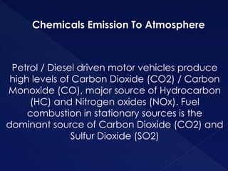 Chemicals Emission To Atmosphere
Petrol / Diesel driven motor vehicles produce
high levels of Carbon Dioxide (CO2) / Carbon
Monoxide (CO), major source of Hydrocarbon
(HC) and Nitrogen oxides (NOx). Fuel
combustion in stationary sources is the
dominant source of Carbon Dioxide (CO2) and
Sulfur Dioxide (SO2)
 