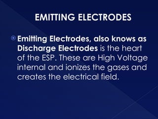 EMITTING ELECTRODES
 Emitting Electrodes, also knows as
Discharge Electrodes is the heart
of the ESP. These are High Voltage
internal and ionizes the gases and
creates the electrical field.
 