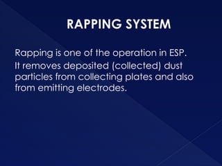 RAPPING SYSTEM
Rapping is one of the operation in ESP.
It removes deposited (collected) dust
particles from collecting plates and also
from emitting electrodes.
 
