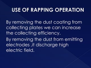 USE OF RAPPING OPERATION
By removing the dust coating from
collecting plates we can increase
the collecting efficiency.
By removing the dust from emitting
electrodes ,it discharge high
electric field.
 
