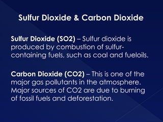 Sulfur Dioxide & Carbon Dioxide
Sulfur Dioxide (SO2) – Sulfur dioxide is
produced by combustion of sulfur-
containing fuels, such as coal and fueloils.
Carbon Dioxide (CO2) – This is one of the
major gas pollutants in the atmosphere.
Major sources of CO2 are due to burning
of fossil fuels and deforestation.
 