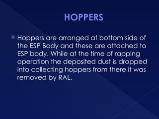 HOPPERS
 Hoppers are arranged at bottom side of
the ESP Body and these are attached to
ESP body. While at the time of rapping
operation the deposited dust is dropped
into collecting hoppers from there it was
removed by RAL.
 