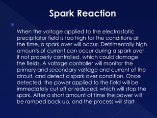 Spark Reaction

When the voltage applied to the electrostatic
precipitator field is too high for the conditions at
the time, a spark over will occur. Detrimentally high
amounts of current can occur during a spark over
if not properly controlled, which could damage
the fields. A voltage controller will monitor the
primary and secondary voltage and current of the
circuit, and detect a spark over condition. Once
detected, the power applied to the field will be
immediately cut off or reduced, which will stop the
spark. After a short amount of time the power will
be ramped back up, and the process will start
 