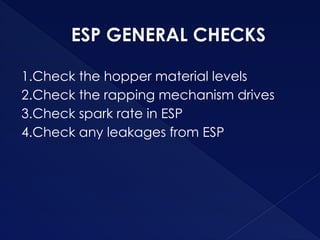 ESP GENERAL CHECKS
1.Check the hopper material levels
2.Check the rapping mechanism drives
3.Check spark rate in ESP
4.Check any leakages from ESP
 