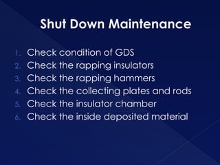 Shut Down Maintenance
1. Check condition of GDS
2. Check the rapping insulators
3. Check the rapping hammers
4. Check the collecting plates and rods
5. Check the insulator chamber
6. Check the inside deposited material
 