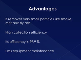 Advantages
It removes very small particles like smoke,
mist and fly ash
High collection efficiency
Its efficiency is 99.9 %
Less equipment maintenance
 