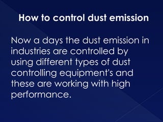 How to control dust emission
Now a days the dust emission in
industries are controlled by
using different types of dust
controlling equipment's and
these are working with high
performance.
 