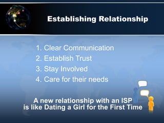Establishing Relationship


    1. Clear Communication
    2. Establish Trust
    3. Stay Involved
    4. Care for their needs

    A new relationship with an ISP
is like Dating a Girl for the First Time
 