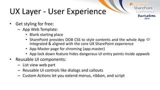 UX Layer - User Experience
• Get styling for free:
– App Web Template:
• Blank starting place
• SharePoint provides OOB CSS to style contents and the whole App 
Integrated & aligned with the core UX SharePoint experience
• App Master page for chroming (app.master)
• App lock down feature hides dangerous UI entry points inside appweb
• Reusable UI components:
– List view web part
– Reusable UI controls like dialogs and callouts
– Custom Actions let you extend menus, ribbon, and script
 