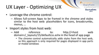 UX Layer - Optimizing UX
• Leverage the chrome control:
– Allows full-screen Apps to be framed in the chrome and styles
similar to the host web: placeholders for icons, breadcrumbs,
menus, …
• Import styles from host web:
– Add reference to: http://<host web
domain>/_layouts/15/defaultcss.ashx in the head of app page
• The chrome control automatically adds styles from the host web,
so this approach is only required for pages displayed in app parts
or modal windows
 