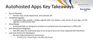 Autohosted Apps Key Takeaways
• Easy to Develop:
– Familiar tools, simple deployment, and automatic DR
• Simplified Upgrade:
– Autohosted Apps provide a reliable upgrade path: just deploy a new version of your App, and the
upgrade is automatically done
• Cloud Ready:
– Autohosted Apps are designed to provide an uncompromised cloud experience in Office 365
• Rich SharePoint Integration:
– New APIs allow the Autohosted Apps to run on top of Azure but richly integrated with SharePoint
• Low Cost of Entry for Developers:
– No more bulky development environment:
• A Surface Pro + Visual Studio + An Office 365 Tenant
 