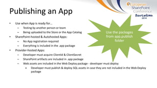 Publishing an App
• Use when App is ready for…
– Testing by another person or team
– Being uploaded to the Store or the App Catalog
• SharePoint-hosted & Autohosted Apps:
– No App registration required
– Everything is included in the .app package
• Provider-hosted Apps:
– Developer must acquire ClientId & ClientSecret
– SharePoint artifacts are included in .app package
– Web assets are included in the Web Deploy package - developer must deploy
» Developer must publish & deploy SQL assets in case they are not included in the Web Deploy
package
 