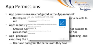 App Permissions
• App permissions are configured in the App manifest:
– Developers specify the permissions the App needs to be able to
run
• Apps request permissions during installation:
– Granting App permissions is all or nothing – It’s not possible to
pick or choose what permissions are granted to the App
• App permissions are granted by the user installing and
executing the App:
– Users can only grant the permissions they have
 