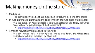 Making money on the store
• Paid Apps:
– The user can download and use the app, in perpetuity, for a one-time charge
• In-App purchases: purchases are done through the App once it’s installed:
– You can include in-App purchases in your App as long as you follow the Office
Store validation guidelines published by Microsoft:
• http://msdn.microsoft.com/en-us/library/office/apps/jj220035.aspx
• Through Advertisements added to the App:
– You can include Adds in your App as long as you follow the Office Store
validation guidelines published by Microsoft:
• http://msdn.microsoft.com/en-us/library/office/apps/jj220035.aspx
 