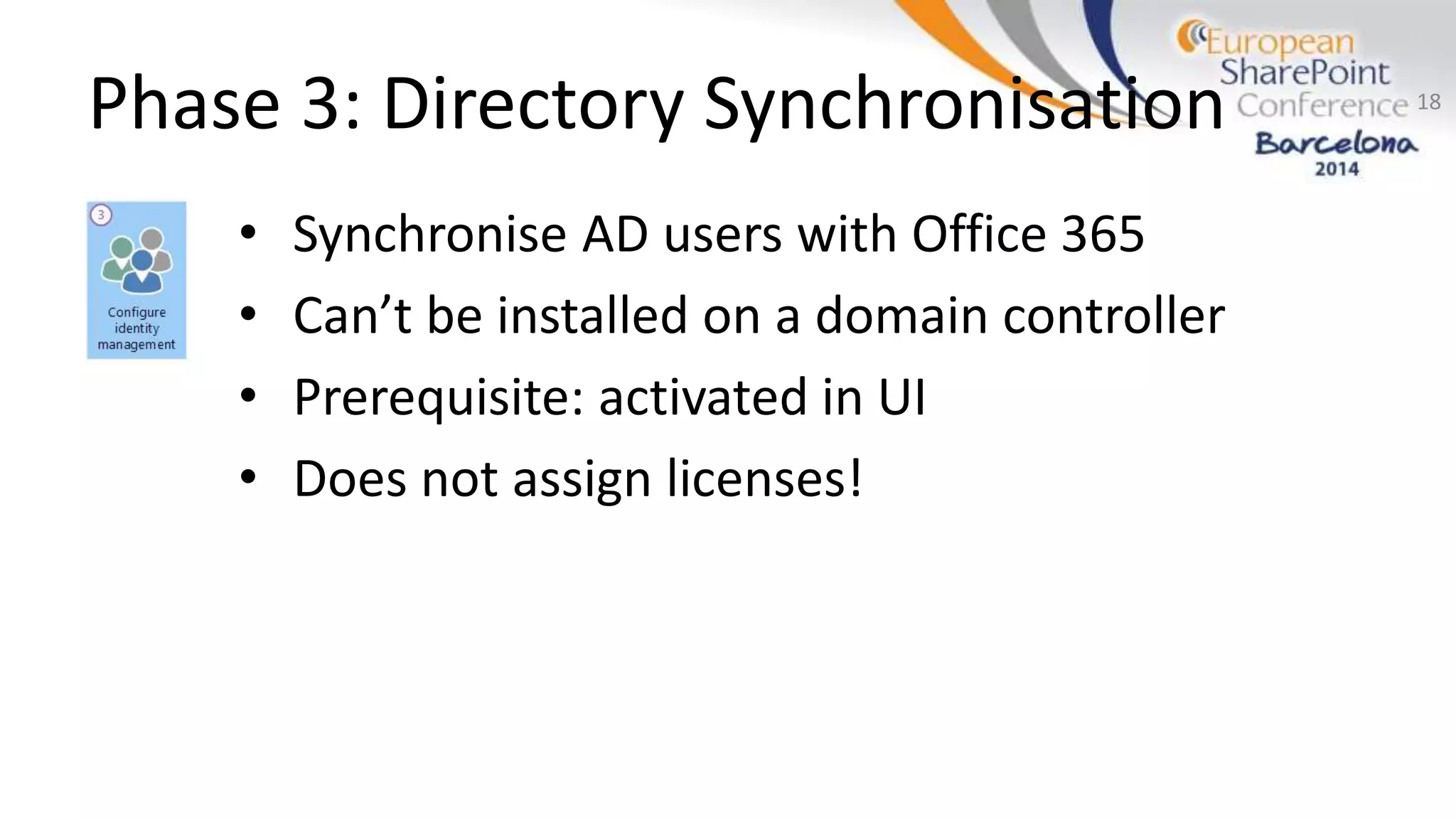 Phase 3: Directory Synchronisation
• Synchronise AD users with Office 365
• Can’t be installed on a domain controller
• Prerequisite: activated in UI
• Does not assign licenses!
18
 