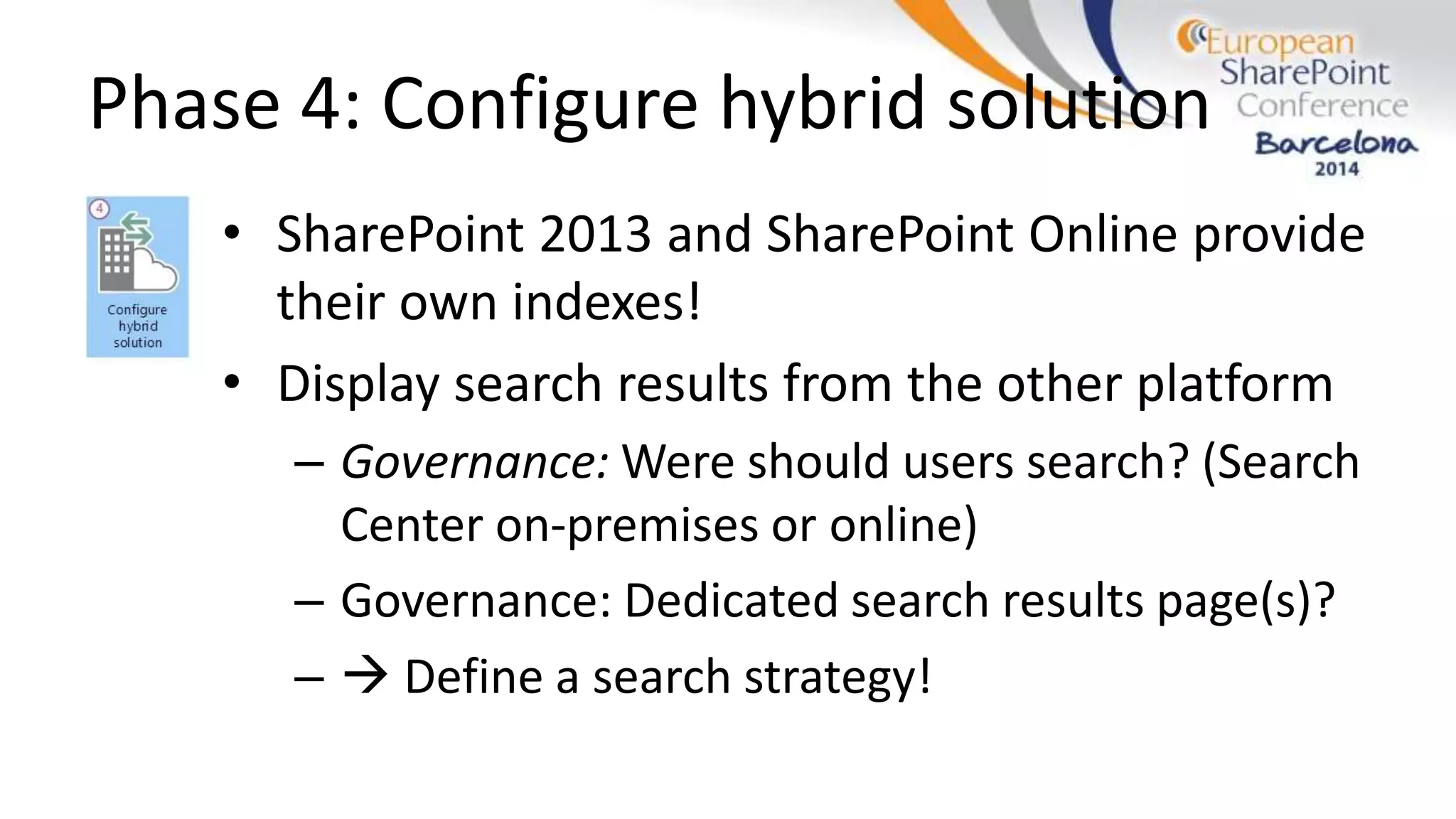 Phase 4: Configure hybrid solution
• SharePoint 2013 and SharePoint Online provide
their own indexes!
• Display search results from the other platform
– Governance: Were should users search? (Search
Center on-premises or online)
– Governance: Dedicated search results page(s)?
–  Define a search strategy!
 