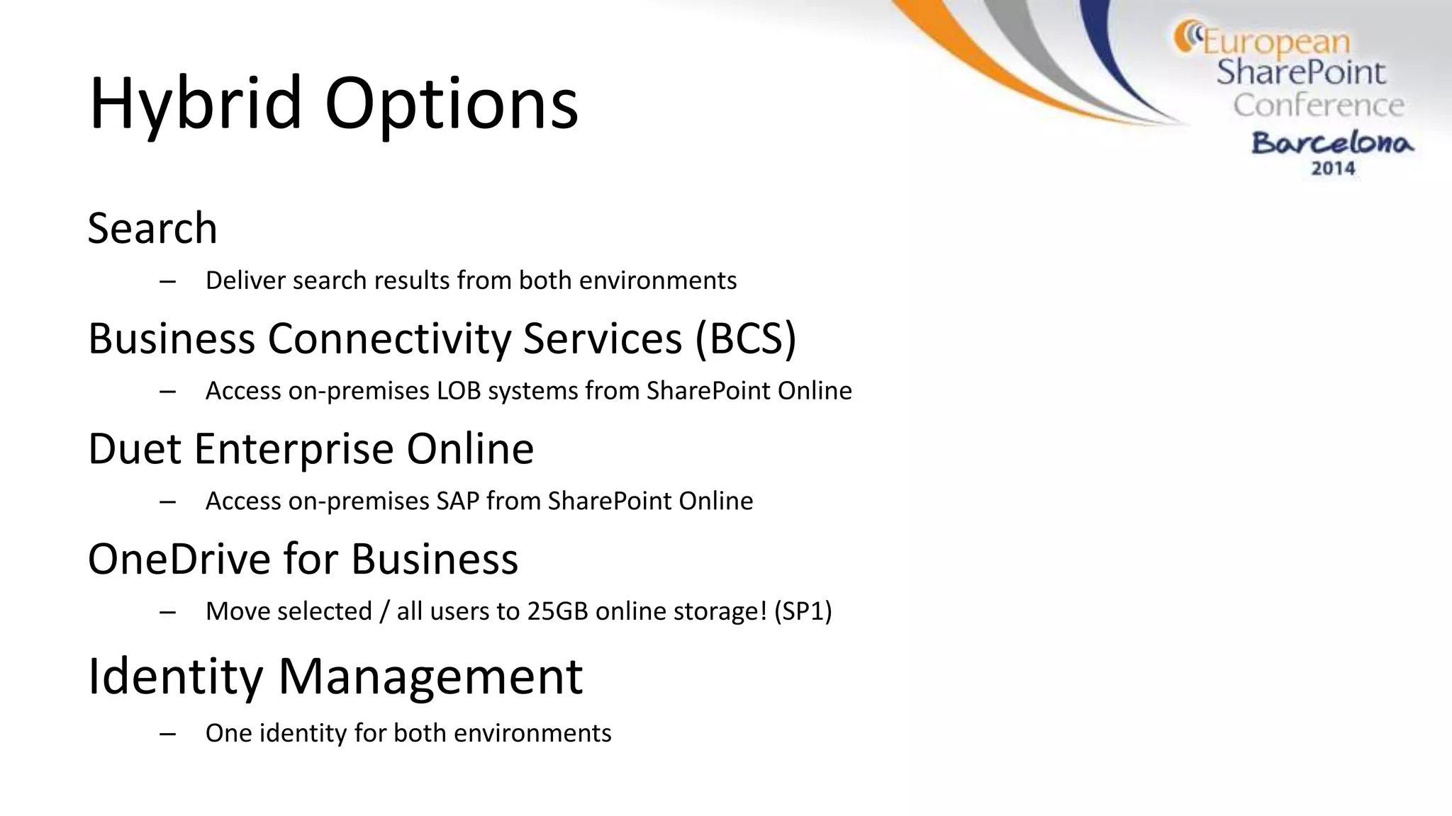Hybrid Options
Search
– Deliver search results from both environments
Business Connectivity Services (BCS)
– Access on-premises LOB systems from SharePoint Online
Duet Enterprise Online
– Access on-premises SAP from SharePoint Online
OneDrive for Business
– Move selected / all users to 25GB online storage! (SP1)
Identity Management
– One identity for both environments
 