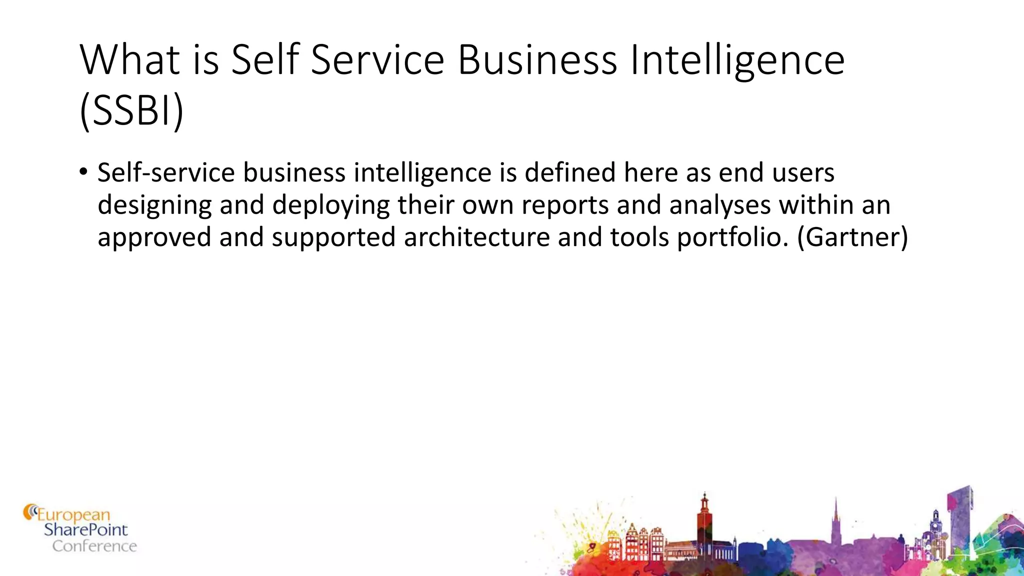 What is Self Service Business Intelligence
(SSBI)
• Self-service business intelligence is defined here as end users
designing and deploying their own reports and analyses within an
approved and supported architecture and tools portfolio. (Gartner)
 