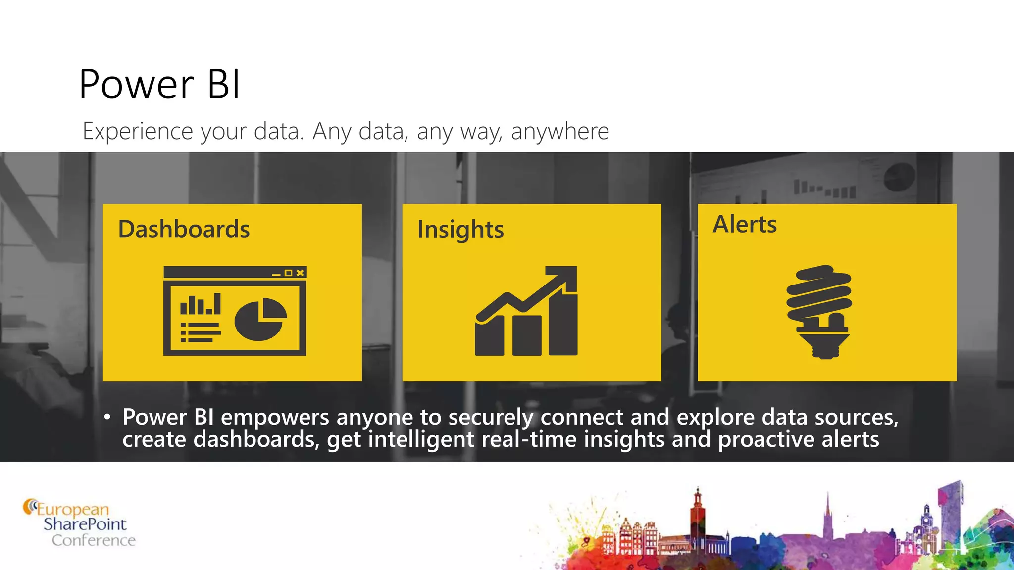 Power BI
• Power BI empowers anyone to securely connect and explore data sources,
create dashboards, get intelligent real-time insights and proactive alerts
Dashboards Insights Alerts
Experience your data. Any data, any way, anywhere
 