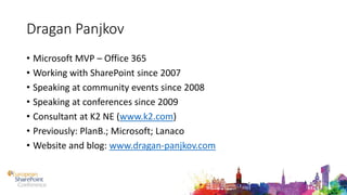Dragan Panjkov
• Microsoft MVP – Office 365
• Working with SharePoint since 2007
• Speaking at community events since 2008
• Speaking at conferences since 2009
• Consultant at K2 NE (www.k2.com)
• Previously: PlanB.; Microsoft; Lanaco
• Website and blog: www.dragan-panjkov.com
 
