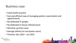 Business case
• Small health practice
• Fast and efficient way of managing patient, examination and
appointments
• No dedicated IT people
• No dedicated in-house infrastructure
• Minimize up-front costs
• Average skillset (no real power-users)
• Timeline: Dec 2014 – Jan 2015
 